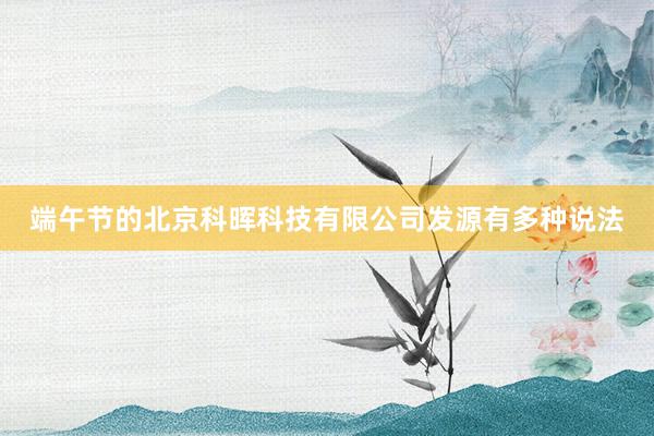 端午节的北京科晖科技有限公司发源有多种说法